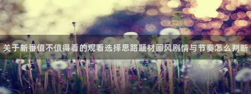漫岛动漫官网版:关于新番值不值得看的观看选择思路题材画风剧情与节奏怎么判断